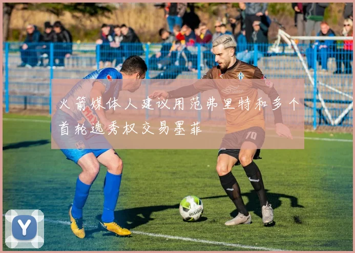 火箭媒体人建议用范弗里特和多个首轮选秀权交易墨菲