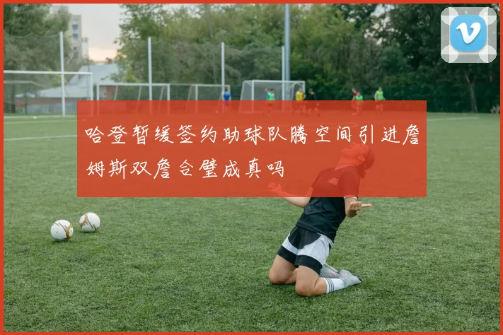 哈登暂缓签约助球队腾空间引进詹姆斯双詹合璧成真吗