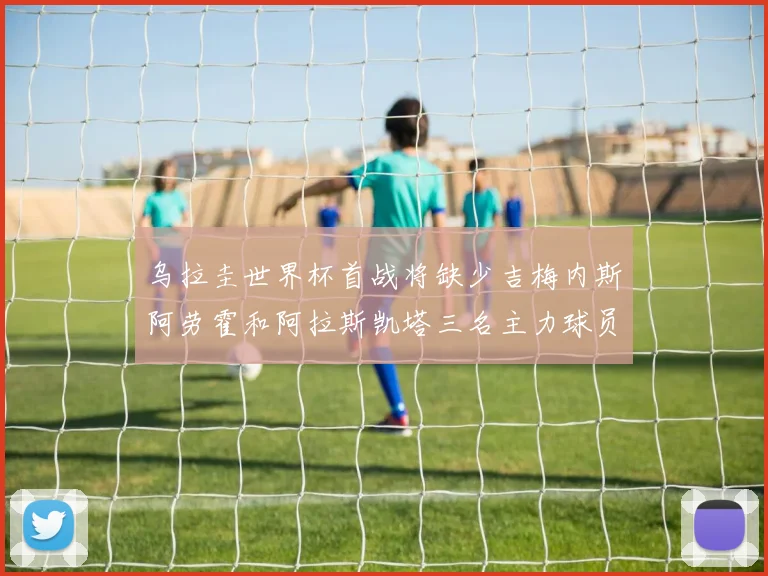 乌拉圭世界杯首战将缺少吉梅内斯阿劳霍和阿拉斯凯塔三名主力球员