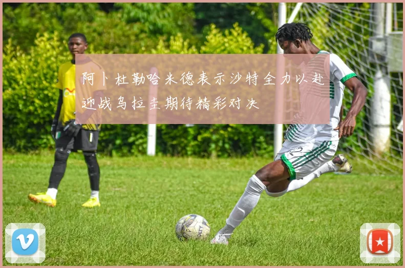 阿卜杜勒哈米德表示沙特全力以赴迎战乌拉圭期待精彩对决