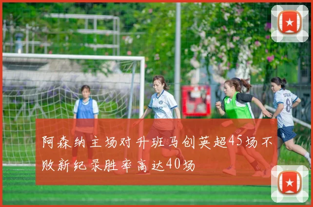 阿森纳主场对升班马创英超45场不败新纪录胜率高达40场