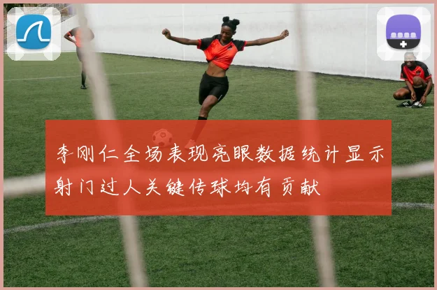 李刚仁全场表现亮眼数据统计显示射门过人关键传球均有贡献