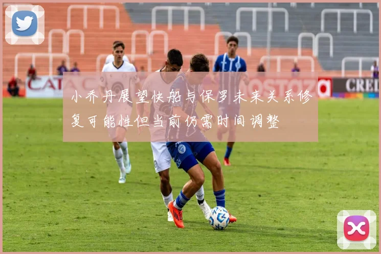 小乔丹展望快船与保罗未来关系修复可能性但当前仍需时间调整