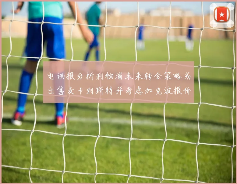 电讯报分析利物浦未来转会策略或出售麦卡利斯特并考虑加克波报价