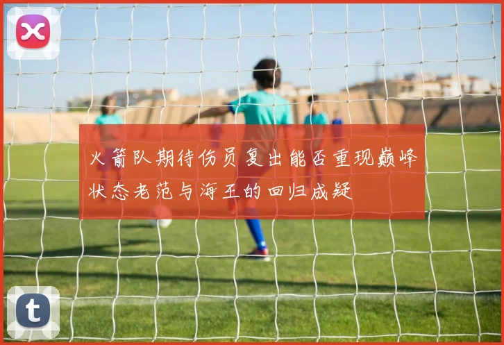 火箭队期待伤员复出能否重现巅峰状态老范与海王的回归成疑