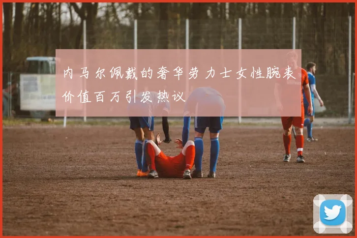 内马尔佩戴的奢华劳力士女性腕表价值百万引发热议