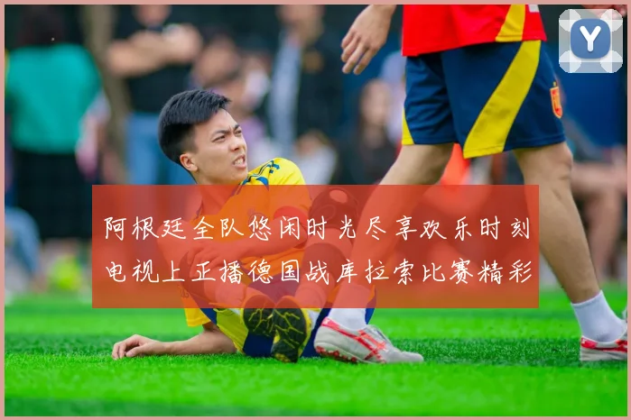 阿根廷全队悠闲时光尽享欢乐时刻电视上正播德国战库拉索比赛精彩瞬间