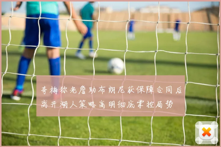 夸梅称老詹助布朗尼获保障合同后离开湖人策略高明彻底掌控局势