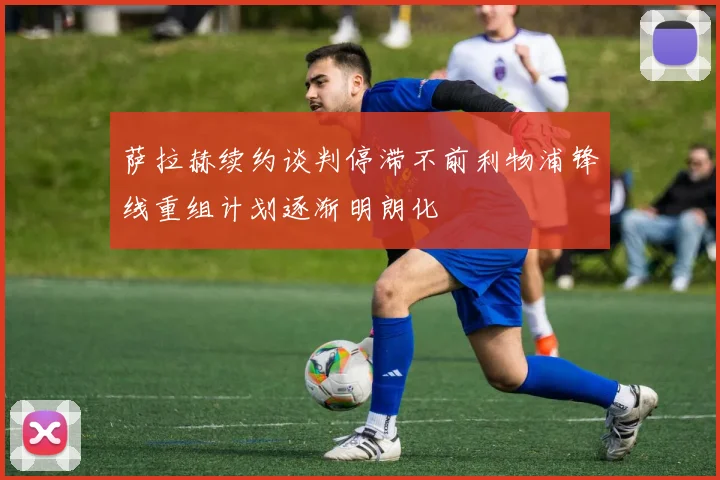 萨拉赫续约谈判停滞不前利物浦锋线重组计划逐渐明朗化
