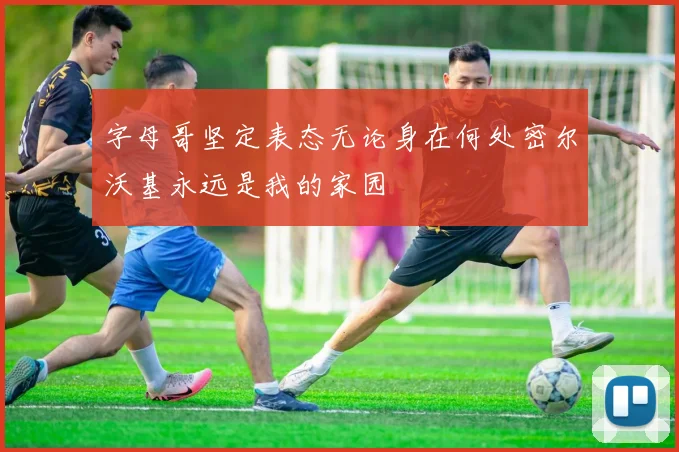 字母哥坚定表态无论身在何处密尔沃基永远是我的家园