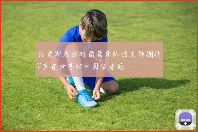 拉莫斯表达对葡萄牙队的支持期待C罗在世界杯中圆梦夺冠