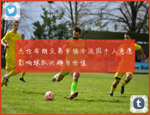 杰伦布朗交易市场冷淡因个人意愿影响球队兴趣与价值