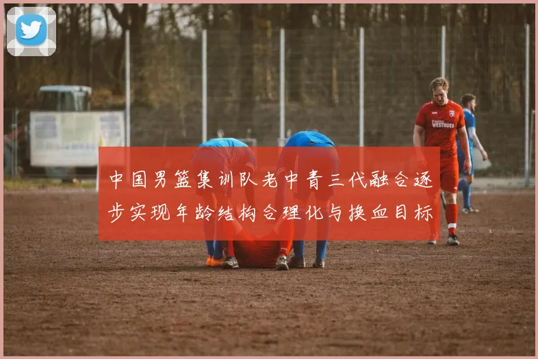 中国男篮集训队老中青三代融合逐步实现年龄结构合理化与换血目标