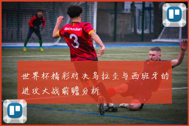 世界杯精彩对决乌拉圭与西班牙的进攻大战前瞻分析