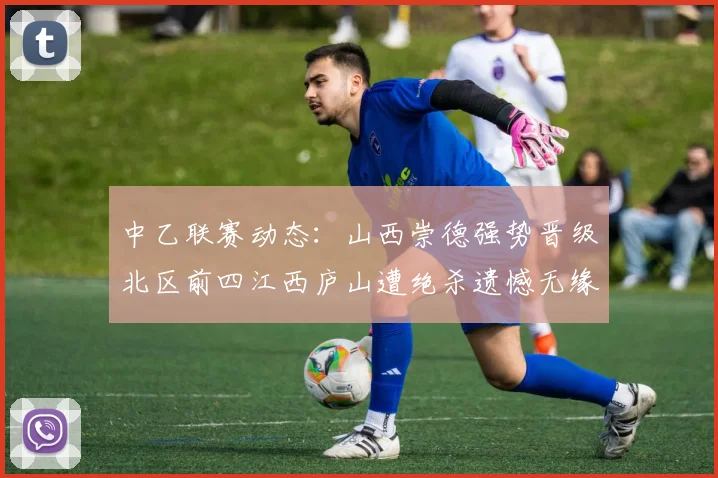 中乙联赛动态：山西崇德强势晋级北区前四江西庐山遭绝杀遗憾无缘南区前四