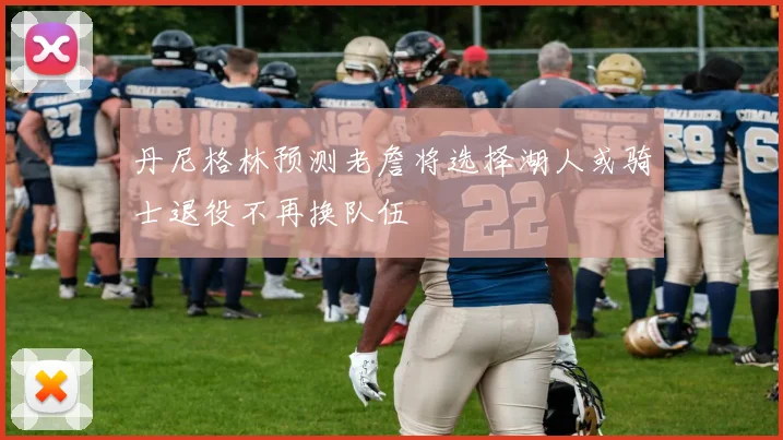 丹尼格林预测老詹将选择湖人或骑士退役不再换队伍