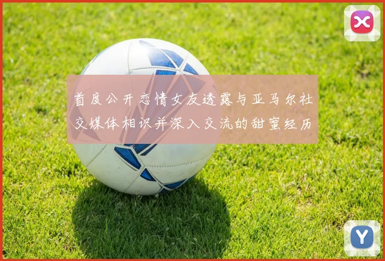 首度公开恋情女友透露与亚马尔社交媒体相识并深入交流的甜蜜经历