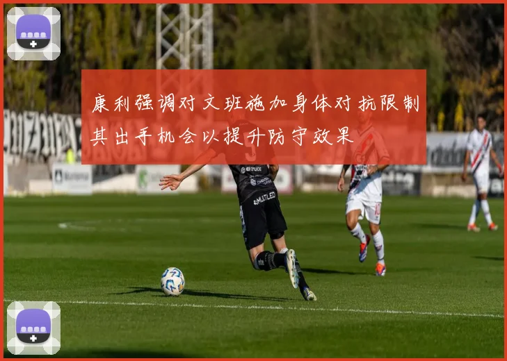 康利强调对文班施加身体对抗限制其出手机会以提升防守效果