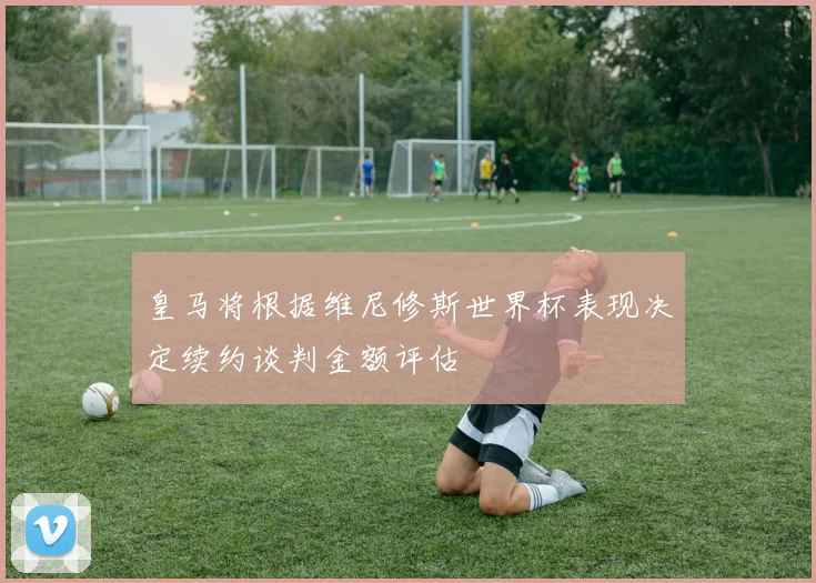 皇马将根据维尼修斯世界杯表现决定续约谈判金额评估