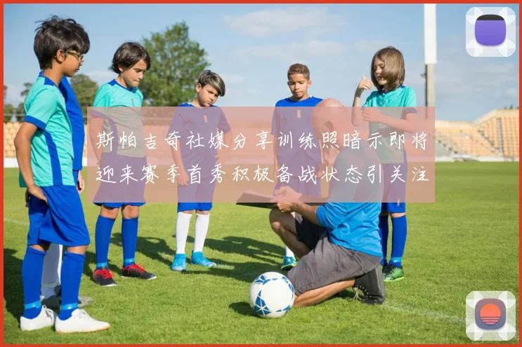 斯帕吉奇社媒分享训练照暗示即将迎来赛季首秀积极备战状态引关注