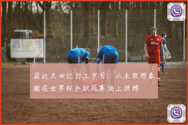 翁达夫回忆打工岁月：从未敢想象能在世界杯和欧冠赛场上拼搏