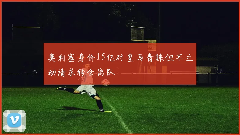 奥利塞身价15亿对皇马青睐但不主动请求转会离队