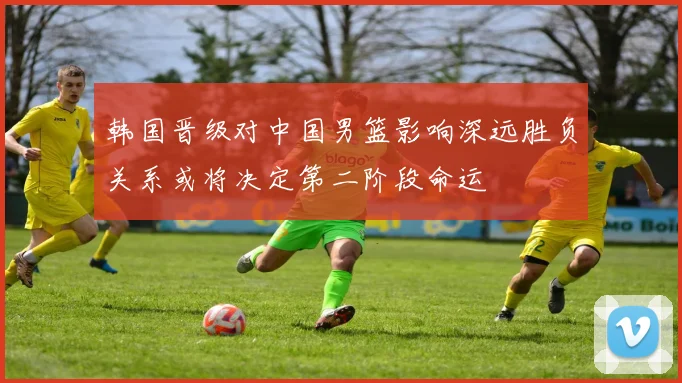 韩国晋级对中国男篮影响深远胜负关系或将决定第二阶段命运