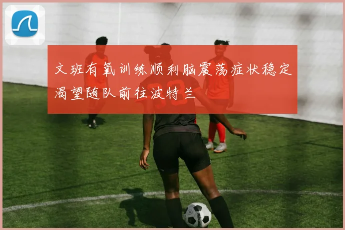 文班有氧训练顺利脑震荡症状稳定渴望随队前往波特兰