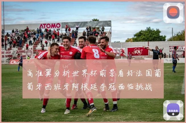 高准翼分析世界杯前景看好法国葡萄牙西班牙阿根廷夺冠面临挑战