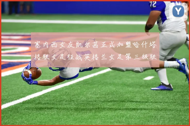 塞内西女友凯尔茜正式加盟哈什塔格联女足征战英格兰女足第三级联赛