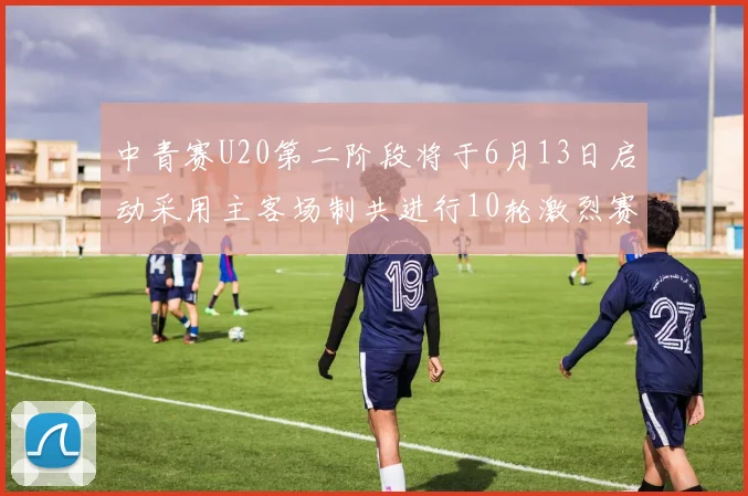 中青赛U20第二阶段将于6月13日启动采用主客场制共进行10轮激烈赛事