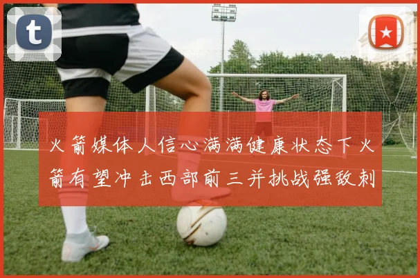火箭媒体人信心满满健康状态下火箭有望冲击西部前三并挑战强敌刺雷