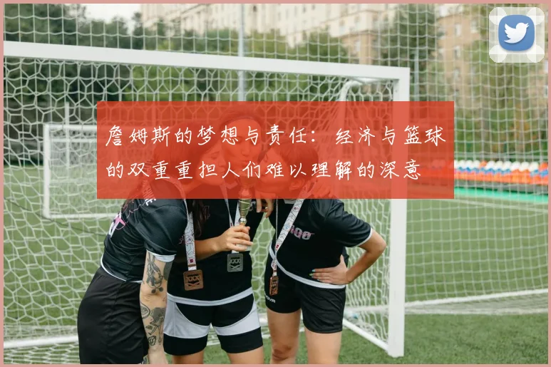 詹姆斯的梦想与责任：经济与篮球的双重重担人们难以理解的深意